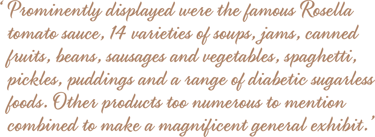 Prominently displayed were the famous Rosella tomato sauce, 14 varieties of soups, jams, canned fruits, beans, sausages and vegetables, spaghetti, pickles, puddings and a range of diabetic sugarless foods. Other products too numerous to mention combined to make a magnificent general exhibit.